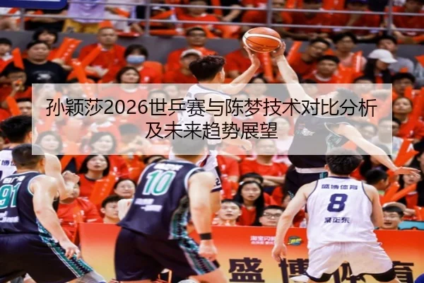 孙颖莎2026世乒赛与陈梦技术对比分析及未来趋势展望 | ky.ccAPP